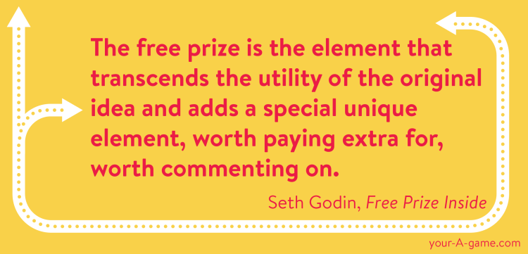 The free prize is the element that transcends the utility of the original idea and adds a special unique element, worth paying extra for, worth commenting on. — Seth Godin, Free Prize Inside