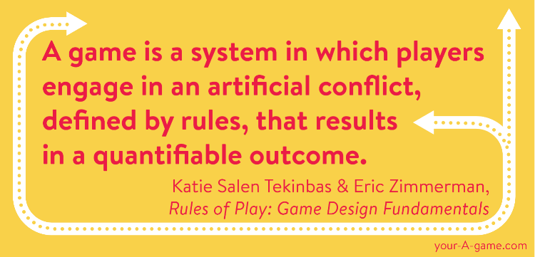 A game is a system in which players engage in an artificial conflict, defined by rules, that results in a quantifiable outcome. — Katie Salen Tekinbas & Eric Zimmerman, Rules of Play: Game Design Fundamentals